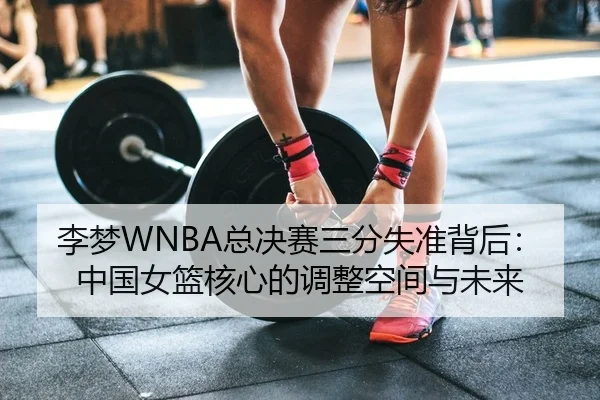 李梦WNBA总决赛三分失准背后：中国女篮核心的调整空间与未来